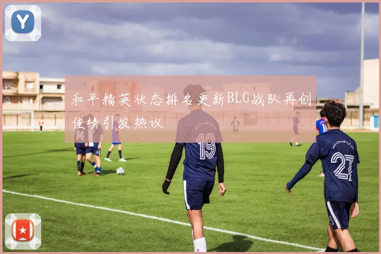 和平精英状态排名更新BLG战队再创佳绩引发热议