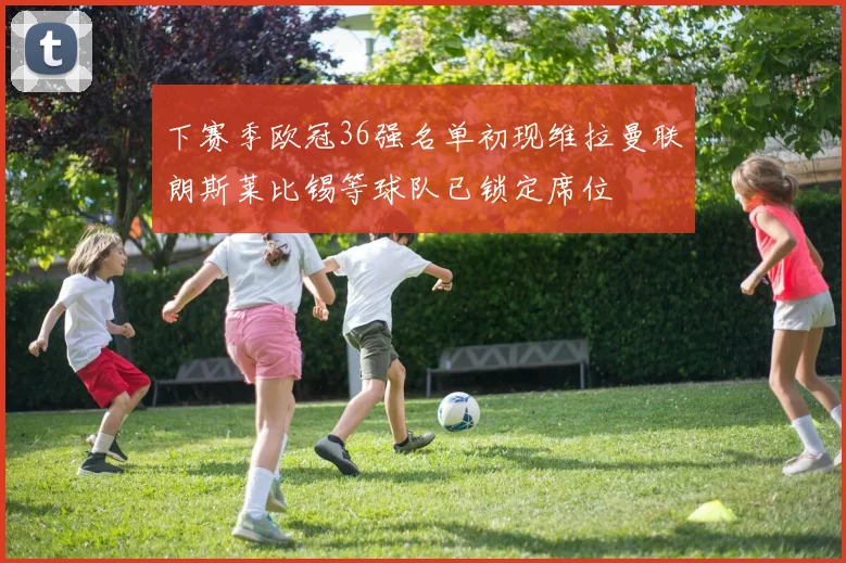 下赛季欧冠36强名单初现维拉曼联朗斯莱比锡等球队已锁定席位