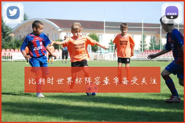 比利时世界杯阵容豪华备受关注