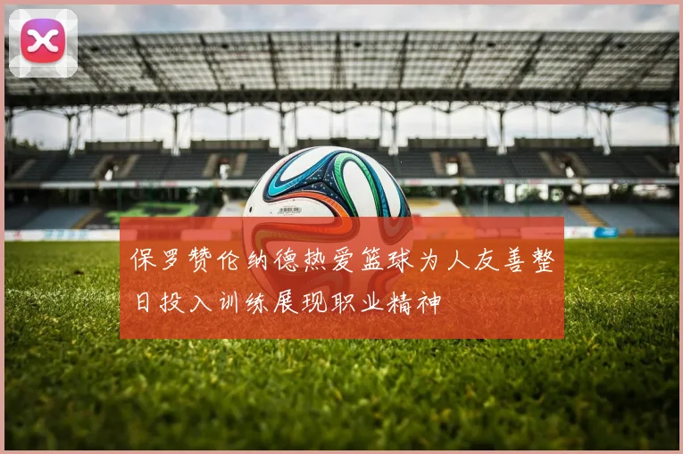 保罗赞伦纳德热爱篮球为人友善整日投入训练展现职业精神