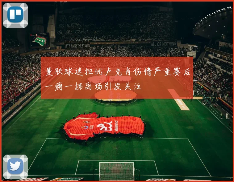 曼联球迷担忧卢克肖伤情严重赛后一瘸一拐离场引发关注