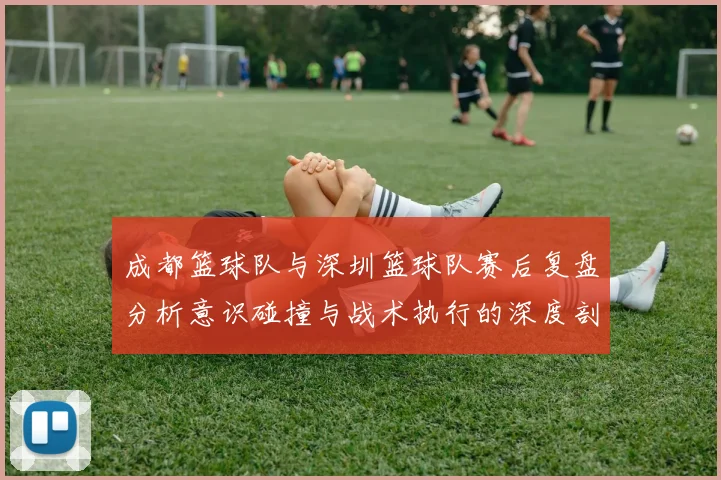 成都篮球队与深圳篮球队赛后复盘分析意识碰撞与战术执行的深度剖析