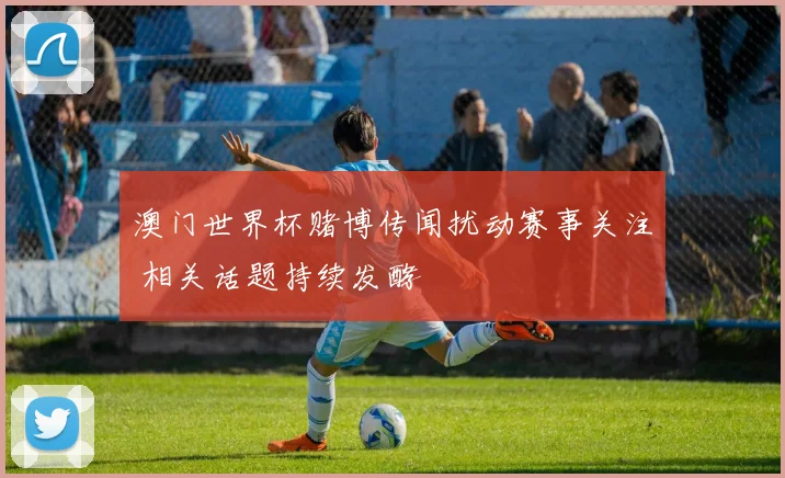 澳门世界杯赌博传闻扰动赛事关注 相关话题持续发酵