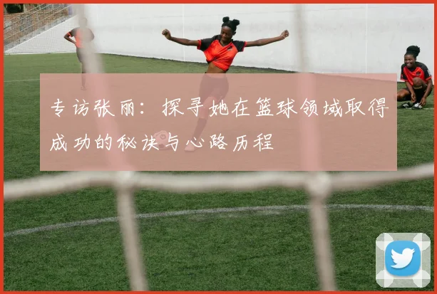专访张丽：探寻她在篮球领域取得成功的秘诀与心路历程
