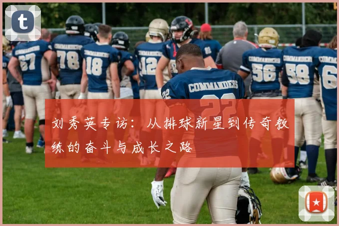 刘秀英专访：从排球新星到传奇教练的奋斗与成长之路
