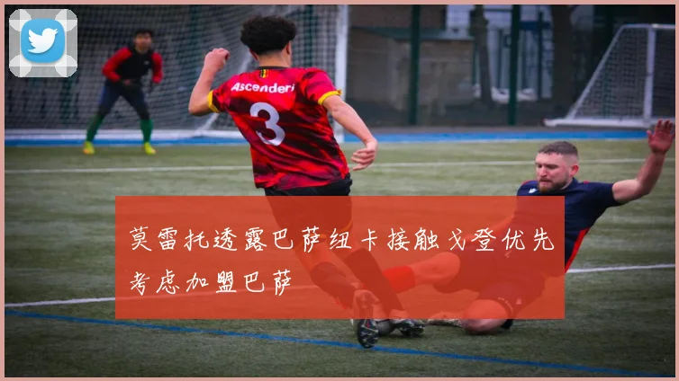 莫雷托透露巴萨纽卡接触戈登优先考虑加盟巴萨