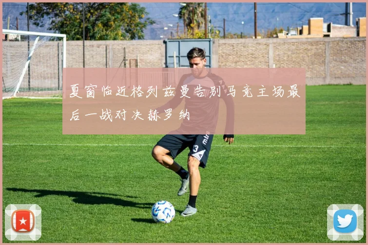 夏窗临近格列兹曼告别马竞主场最后一战对决赫罗纳