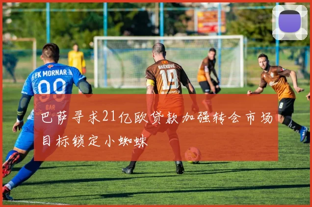 巴萨寻求21亿欧贷款加强转会市场目标锁定小蜘蛛